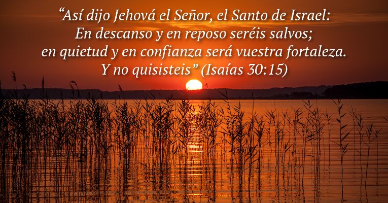 Así dijo Jehová el Señor, el Santo de Israel: En descanso y en reposo seréis salvos; en quietud y en confianza será vuestra fortaleza. Y no quisisteis (Is 30:15)