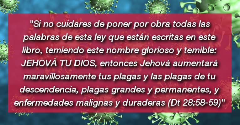 Si no cuidares de poner por obra todas las palabras de esta ley que están escritas en este libro, temiendo este nombre glorioso y temible: JEHOVÁ TU DIOS, entonces Jehová aumentará maravillosamente tus plagas y las plagas de tu descendencia, plagas grandes y permanentes, y enfermedades malignas y duraderas (Dt 28:58-59)
